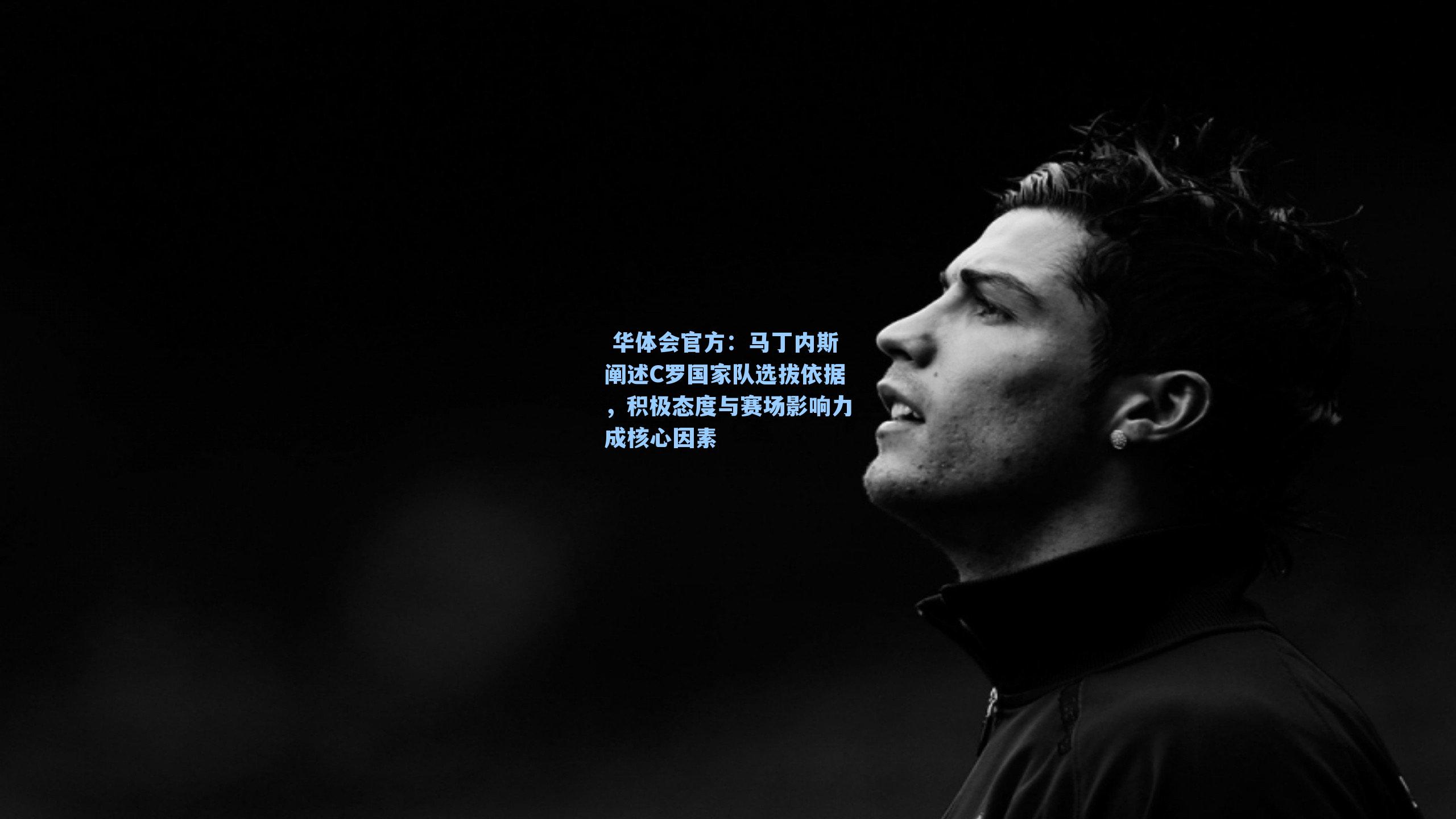 马丁内斯阐述C罗国家队选拔依据,积极态度与赛场影响力成核心因素