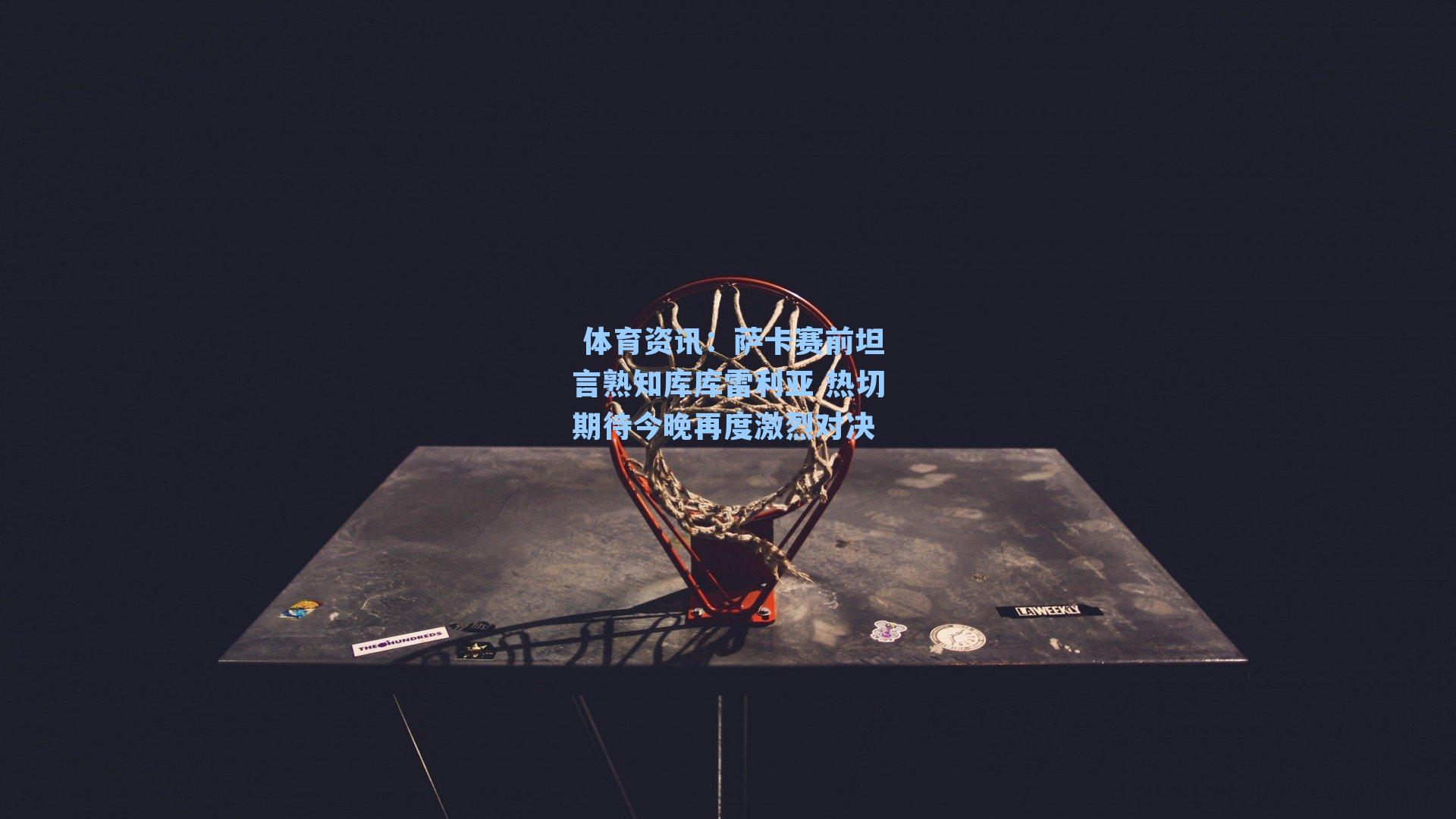 萨卡赛前坦言熟知库库雷利亚 热切期待今晚再度激烈对决